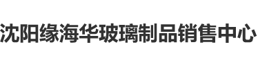 小穴小逼插沈阳缘海华玻璃制品销售中心